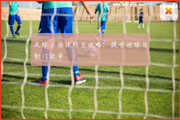 足球小场技巧全攻略：提升控球与射门效率