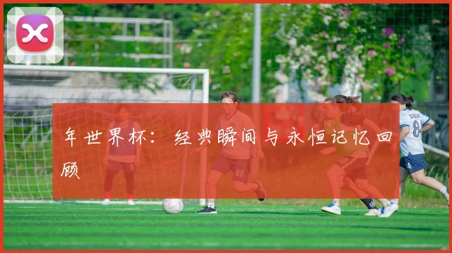 年世界杯:经典瞬间与永恒记忆回顾