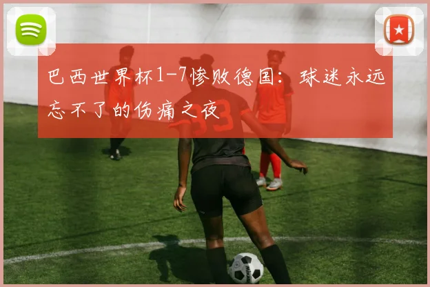 巴西世界杯1-7惨败德国:球迷永远忘不了的伤痛之夜